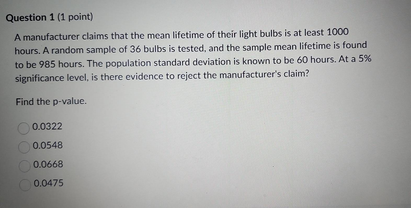 A manufacturer claims that the mean lifetime of their light bulbs is at least 1000
hours. A random sample of 36 bulbs is tested, and the sample mean lifetime is found
to be 985 hours. The population standard deviation is known to be 60 hours. At a 5%
significance level, is there evidence to reject the manufacturer's claim?
Find the p -value.
0.0322
0.0548
0.0668
0.0475