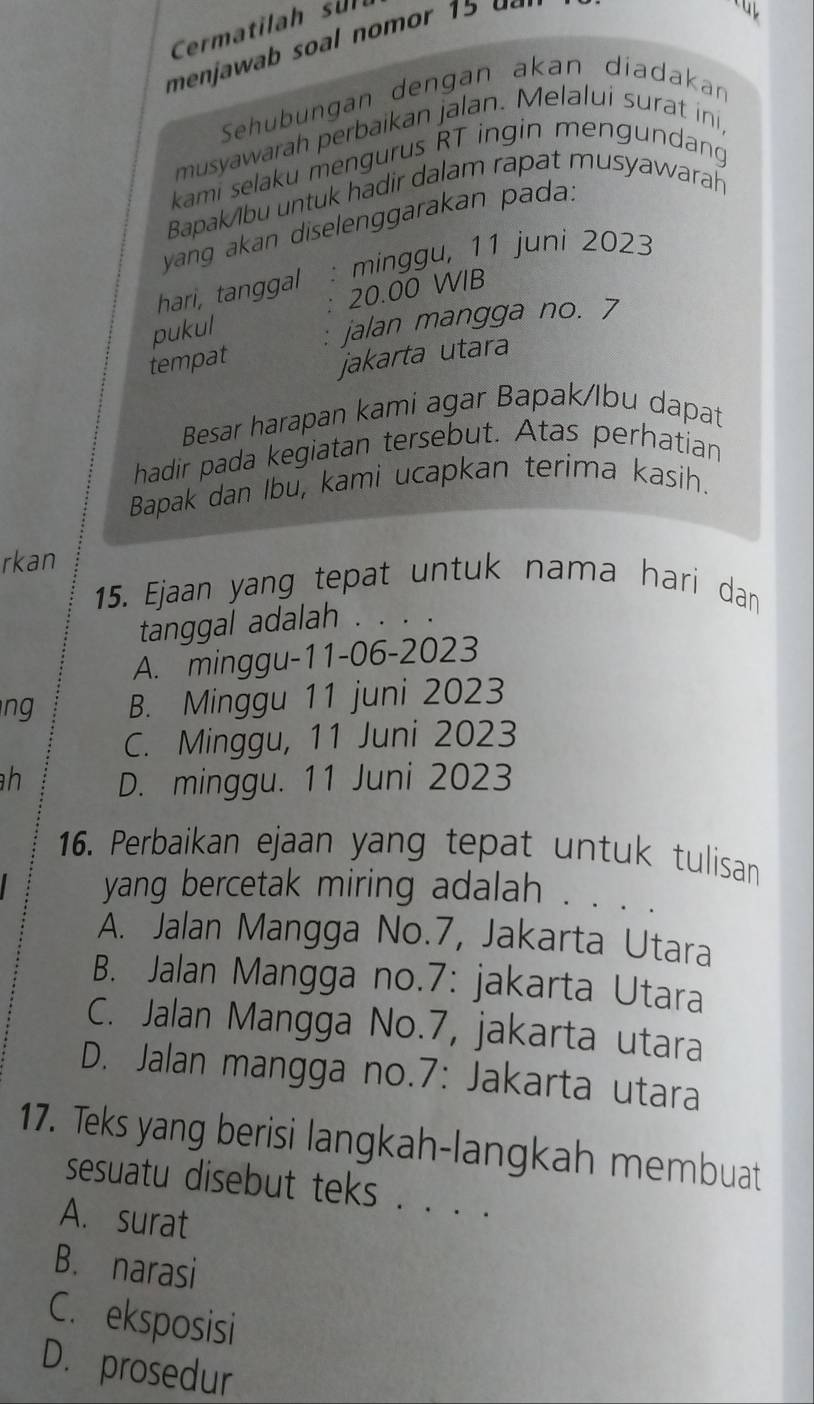 Cermatilah sul
menjawab soal nom or d 
Sehübungan dengan akan diadakan
musyawarah perbaikan jalan. Melalui surat ini,
kami selaku mengurus RT ingin mengundang
Bapak/ibu untuk hadir dalam rapat musyawarah
yang akan diselenggarakan pada.
hari, tanggal : minggu, 11 juni 2023
: 20.00 WIB
pukul
: jalan mangga no. 7
tempat
jakarta utara
Besar harapan kami agar Bapak/Ibu dapat
hadir pada kegiatan tersebut. Atas perhatian
Bapak dan Ibu, kami ucapkan terima kasih.
rkan
15. Ejaan yang tepat untuk nama hari dan
tanggal adalah . . . .
A. minggu-11-06-2023
ng B. Minggu 11 juni 2023
C. Minggu, 11 Juni 2023
h D. minggu. 11 Juni 2023
16. Perbaikan ejaan yang tepat untuk tulisan
yang bercetak miring adalah . . . .
A. Jalan Mangga No. 7, Jakarta Utara
B. Jalan Mangga no.7: jakarta Utara
C. Jalan Mangga No. 7, jakarta utara
D. Jalan mangga no.7: Jakarta utara
17. Teks yang berisi langkah-langkah membuat
sesuatu disebut teks . . . ._
A. surat
B. narasi
C. eksposisi
D. prosedur