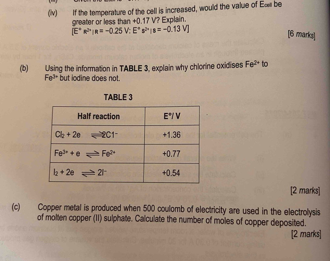 (iv) If the temperature of the cell is increased, would the value of Eæ be
greater or less than +0.17 V? Explain.
[E°R^(2+)|R=-0.25V:E°s^(2+)|s=-0.13V]
[6 marks]
(b) Using the information in TABLE 3, explain why chlorine oxidises Fe^(2+) to
Fe^(3+) but iodine does not.
TABLE 3
[2 marks]
(c) Copper metal is produced when 500 coulomb of electricity are used in the electrolysis
of molten copper (II) sulphate. Calculate the number of moles of copper deposited.
[2 marks]