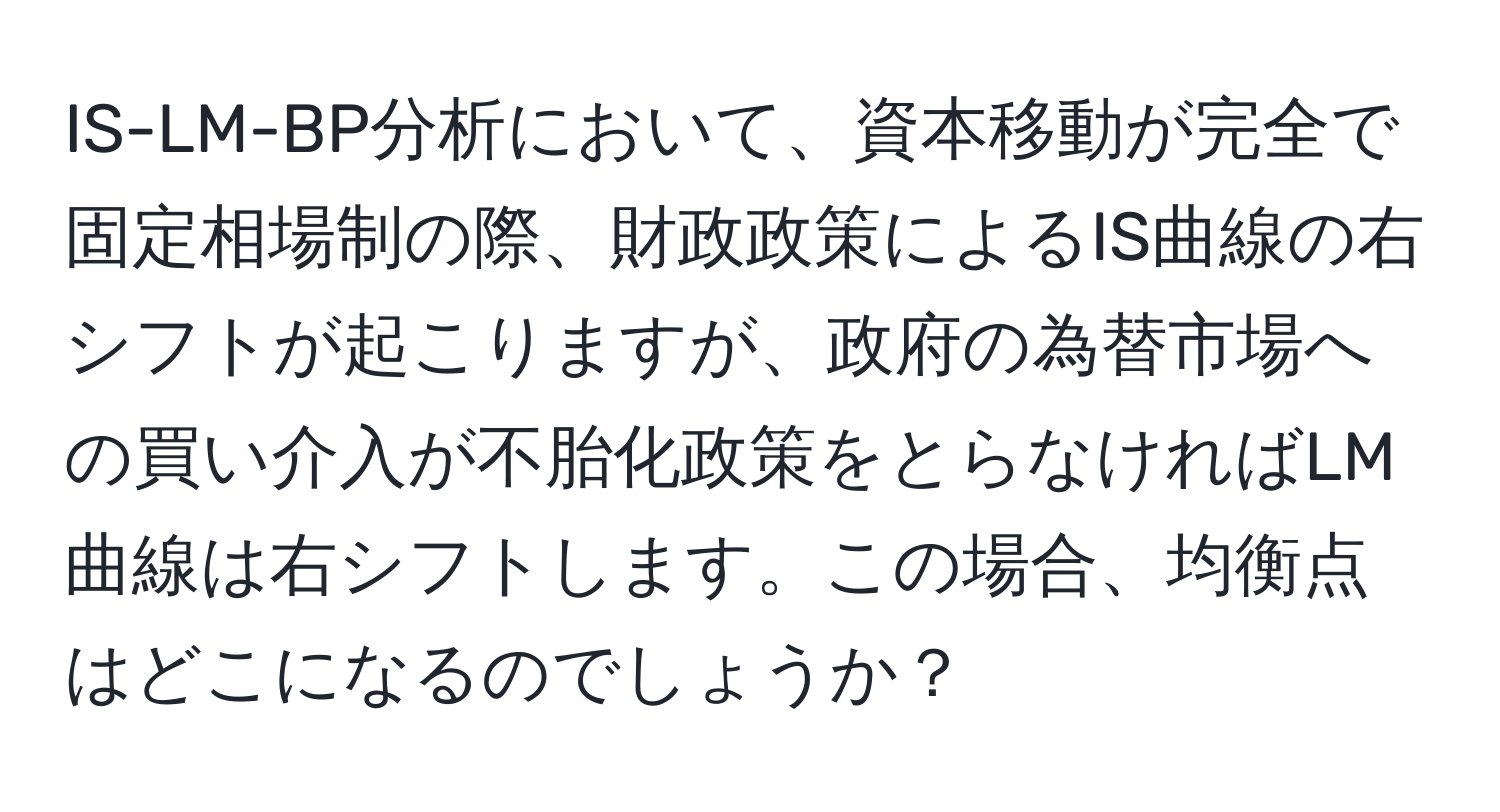 IS-LM-BP分析において、資本移動が完全で固定相場制の際、財政政策によるIS曲線の右シフトが起こりますが、政府の為替市場への買い介入が不胎化政策をとらなければLM曲線は右シフトします。この場合、均衡点はどこになるのでしょうか？