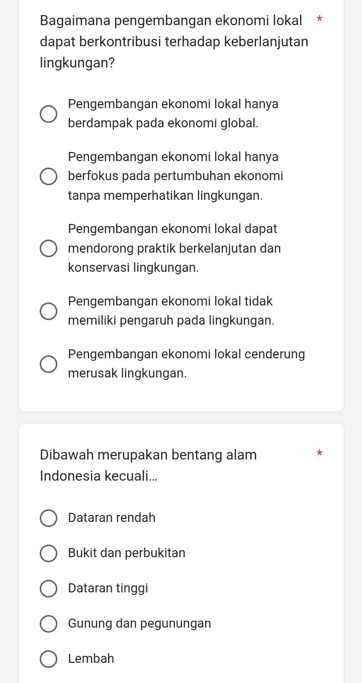 Bagaimana pengembangan ekonomi lokal *
dapat berkontribusi terhadap keberlanjutan
lingkungan?
Pengembangan ekonomi lokal hanya
berdampak pada ekonomi global.
Pengembangan ekonomi lokal hanya
berfokus pada pertumbuhan ekonomi
tanpa memperhatikan lingkungan.
Pengembangan ekonomi lokal dapat
mendorong praktik berkelanjutan dan
konservasi lingkungan.
Pengembangan ekonomi lokal tidak
memiliki pengaruh pada lingkungan.
Pengembangan ekonomi lokal cenderung
merusak lingkungan.
Dibawah merupakan bentang alam
*
Indonesia kecuali...
Dataran rendah
Bukit dan perbukitan
Dataran tinggi
Gunung dan pegunungan
Lembah