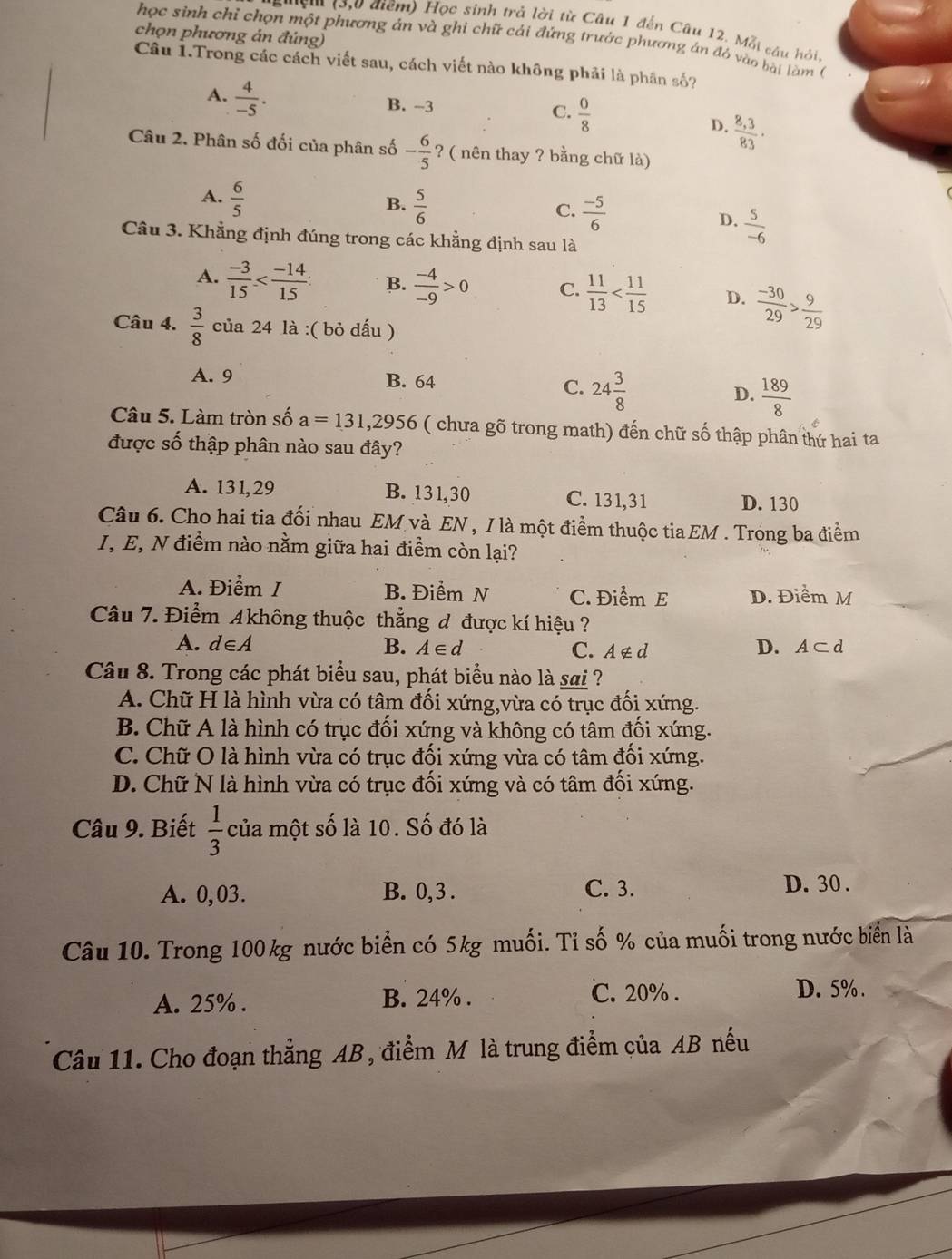 điểm) Học sinh trả lời từ Câu 1 đến Câu 12. Mỗi câu hỏi,
chọn phương án đúng)
học sinh chỉ chọn một phương án và ghi chữ cái đứng trước phương án đỏ vào bài làm (
Cầu 1.Trong các cách viết sau, cách viết nào không phải là phân số?
A.  4/-5 .
B. -3
C.  0/8   (8,3)/83 ·
D.
Câu 2. Phân số đối của phân số - 6/5  ? ( nên thay ? bằng chữ là)
A.  6/5 
B.  5/6 
C.  (-5)/6 
D.  5/-6 
Câu 3. Khẳng định đúng trong các khẳng định sau là
A.  (-3)/15  B.  (-4)/-9 >0 C.  11/13  D.  (-30)/29 > 9/29 
Câu 4.  3/8  của 24 là :( bỏ dấu )
A. 9 B. 64
C. 24 3/8   189/8 
D.
Câu 5. Làm tròn số a=131,2956 ( chưa gõ trong math) đến chữ số thập phân thứ hai ta
được số thập phân nào sau đây?
A. 131,29 B. 131,30 C. 131,31 D. 130
Câu 6. Cho hai tia đối nhau EM và EN , I là một điểm thuộc tiaEM . Trong ba điểm
I, E, N điểm nào nằm giữa hai điểm còn lại?
A. Điểm / B. Điểm N C. Điểm E D. Điểm M
Câu 7. Điểm Akhông thuộc thẳng đ được kí hiệu ?
A. d∈A B. A∈ d C. A∉ d D. A⊂ d
Câu 8. Trong các phát biểu sau, phát biểu nào là sai ?
A. Chữ H là hình vừa có tâm đối xứng,vừa có trục đối xứng.
B. Chữ A là hình có trục đối xứng và không có tâm đối xứng.
C. Chữ O là hình vừa có trục đối xứng vừa có tâm đối xứng.
D. Chữ N là hình vừa có trục đối xứng và có tâm đối xứng.
Câu 9. Biết  1/3  của một số là 10. Số đó là
A. 0,03. B. 0,3 . C. 3.
D. 30 .
Câu 10. Trong 100 kg nước biển có 5kg muối. Tỉ số % của muối trong nước biển là
A. 25% . B. 24% . C. 20% .
D. 5% .
Câu 11. Cho đoạn thẳng AB, điểm M là trung điểm của AB nếu