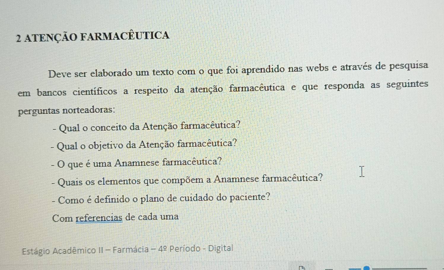 ATENÇÃO FARMACÊUTICA 
Deve ser elaborado um texto com o que foi aprendido nas webs e através de pesquisa 
em bancos científicos a respeito da atenção farmacêutica e que responda as seguintes 
perguntas norteadoras: 
- Qual o conceito da Atenção farmacêutica? 
- Qual o objetivo da Atenção farmacêutica? 
- O que é uma Anamnese farmacêutica? 
- Quais os elementos que compõem a Anamnese farmacêutica? 
- Como é definido o plano de cuidado do paciente? 
Com referencias de cada uma 
Estágio Acadêmico II - Farmácia -4^(_ circ) Período - Digital