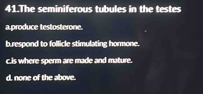 The seminiferous tubules in the testes
a.produce testosterone.
b.respond to follicle stimulating hormone.
c.is where sperm are made and mature.
d. none of the above.