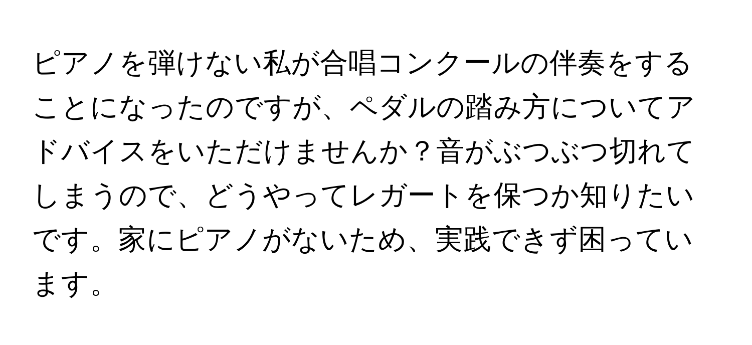 ピアノを弾けない私が合唱コンクールの伴奏をすることになったのですが、ペダルの踏み方についてアドバイスをいただけませんか？音がぶつぶつ切れてしまうので、どうやってレガートを保つか知りたいです。家にピアノがないため、実践できず困っています。