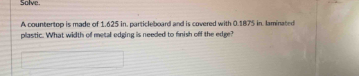 Solve. 
A countertop is made of 1.625 in. particleboard and is covered with 0.1875 in. laminated 
plastic. What width of metal edging is needed to fnish off the edge?