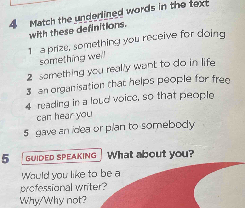 Match the underlined words in the text 
with these definitions. 
1 a prize, something you receive for doing 
something well 
2 something you really want to do in life 
3 an organisation that helps people for free 
4 reading in a loud voice, so that people 
can hear you 
5 gave an idea or plan to somebody 
5 GUIDED SPEAKING What about you? 
Would you like to be a 
professional writer? 
Why/Why not?