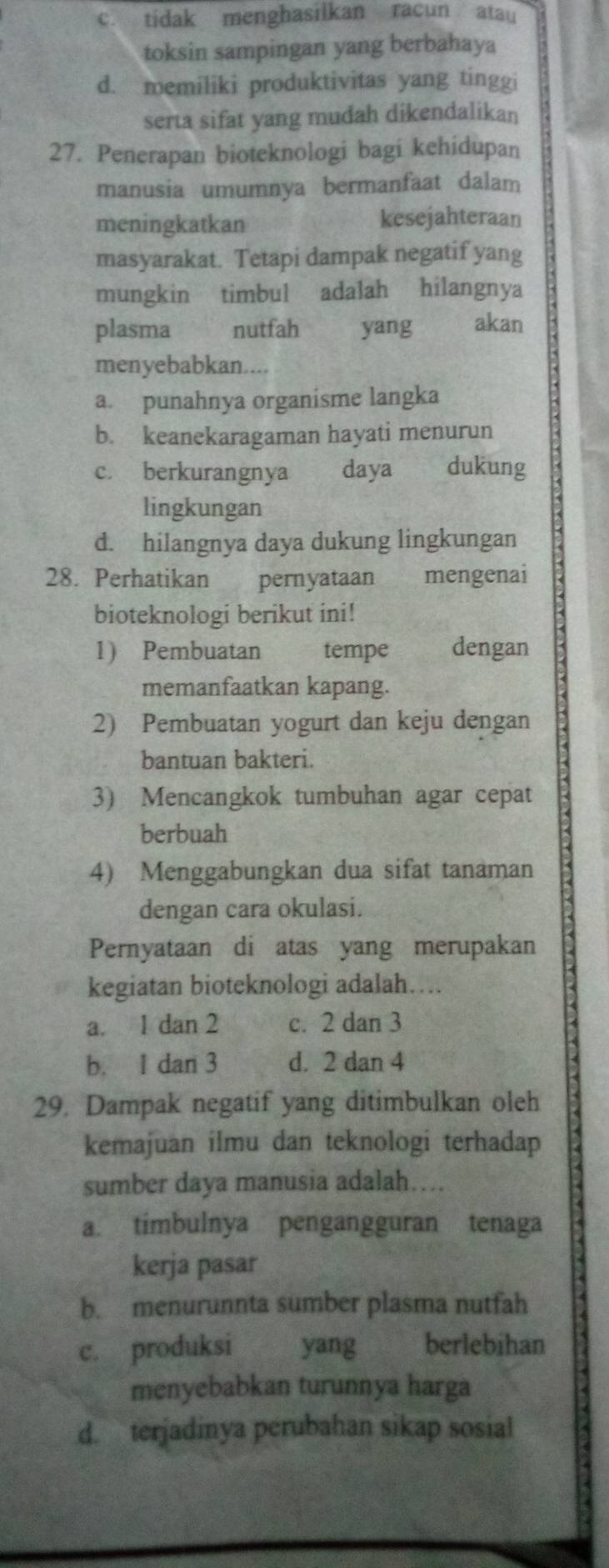 c. tidak menghasilkan racun atau
toksin sampingan yang berbahaya
d. memiliki produktivitas yang tinggi
serta sifat yang mudah dikendalikan
27. Penerapan bioteknologi bagi kehidupan
manusia umumnya bermanfaat dalam
meningkatkan kesejahteraan
masyarakat. Tetapi dampak negatif yang
mungkin timbul adalah hilangnya
plasma nutfah yang akan
menyebabkan....
a. punahnya organisme langka
b. keanekaragaman hayati menurun
c. berkurangnya daya dukung
lingkungan
d. hilangnya daya dukung lingkungan
28. Perhatikan pernyataan mengenai
bioteknologi berikut ini!
1) Pembuatan tempe dengan
memanfaatkan kapang.
2) Pembuatan yogurt dan keju dengan
bantuan bakteri.
3) Mencangkok tumbuhan agar cepat
berbuah
4) Menggabungkan dua sifat tanaman
dengan cara okulasi.
Pernyataan di atas yang merupakan
kegiatan bioteknologi adalah…
a. 1 dan 2 c. 2 dan 3
b. 1 dan 3 d. 2 dan 4
29. Dampak negatif yang ditimbulkan oleh
kemajuan ilmu dan teknologi terhadap
sumber daya manusia adalah….
a. timbulnya pengangguran tenaga
kerja pasar
b. menurunnta sumber plasma nutfah
c. produksi yang berlebihan
menyebabkan turunnya harga
d. terjadinya perubahan sikap sosial