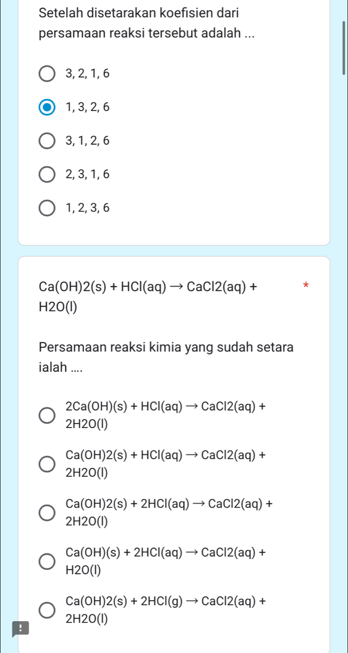 Setelah disetarakan koefisien dari
persamaan reaksi tersebut adalah ...
3, 2, 1, 6
1, 3, 2, 6
3, 1, 2, 6
2, 3, 1, 6
1, 2, 3, 6
Ca(OH)2(s)+HCl(aq)to CaCl2(aq)+ *
H2O(I)
Persamaan reaksi kimia yang sudah setara
ialah ....
2Ca(OH)(s)+HCl(aq)to CaCl2(aq)+
2H2O(I)
Ca(OH)2(s)+HCl(aq)to CaCl2(aq)+
2H2O(l)
Ca(OH)2(s)+2HCl(aq)to CaCl2(aq)+
2H2O(I)
Ca(OH)(s)+2HCl(aq)to CaCl2(aq)+
H2O(I)
Ca(OH)2(s)+2HCl(g)to CaCl2(aq)+
2H2O(l)!