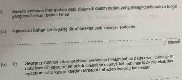 Sistern endokrin merupakan satu sistem di dalam badan yang mengkoordinasikan fungsi 
yang melibatkan bahan kimia. 
(a) Namakan bahan kimia yang dirembeskan oleh kelenjar endokrin. 
_ 
[1 markah] 
(b) (i) Seorang individu telah disahkan mengalami ketumbuhan pada ovari. Cadangkan 
satu kaedah yang boleh boleh dilakukan supaya ketumbuhan tidak merebak dan 
_ 
nyatakan satu kesan kaedah tersebut terhadap individu berkenaan.