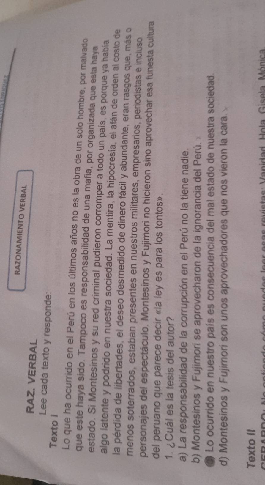 RAZONAMIENTO VERBAL
RAZ. VERBAL
Lee cada texto y responde:
Texto I
Lo que ha ocurrido en el Perú en los últimos años no es la obra de un solo hombre, por malvado
que este haya sido. Tampoco es responsabilidad de una mafia, por organizada que esta haya
estado. Si Montesinos y su red criminal pudieron corromper a todo un país, es porque ya había
algo latente y podrido en nuestra sociedad. La mentira, la hipocresía, el afán de orden al costo de
la pérdida de libertades, el deseo desmedido de dinero fácil y abundante, eran rasgos que, más o
menos soterrados, estaban presentes en nuestros militares, empresarios, periodistas e incluso
personajes del espectáculo. Montesinos y Fujimori no hicieron sino aprovechar esa funesta cultura
del peruano que parece decir «la ley es para los tontos».
1. ¿Cuál es la tesis del autor?
a) La responsabilidad de la corrupción en el Perú no la tiene nadie.
b) Montesinos y Fujimori se aprovecharon de la ignorancia del Perú. 
Lo ocurrido en nuestro país es consecuencia del mal estado de nuestra sociedad.
d) Montesinos y Fujimori son unos aprovechadores que nos vieron la cara.
Texto II
asas revistas: Vanidad Hola Gisola Mónica