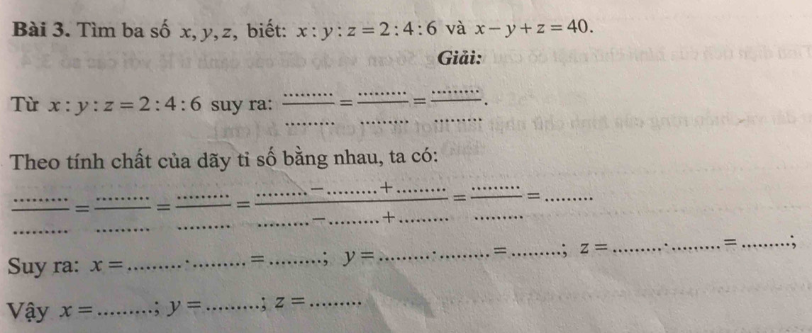 Tìm ba số x, y, z, biết: x:y:z=2:4:6 và x-y+z=40. 
Giải: 
Từ x:y:z=2:4:6 suy ra:  ·s ·s /□  = ___ =_ _. 
Theo tính chất của dãy tỉ số bằng nhau, ta có: 
_ 
_ 
_= __= _= __ frac ...+·s ·s  +·s ·s  = ·s ·s /·s  ·s ·s =frac ·s +.....= (....)/...... = ____ 
= 
Suy ra: x= _. _= _; y= __= _; z= __; 
Vậy x= _.; y= _ . ; z= _