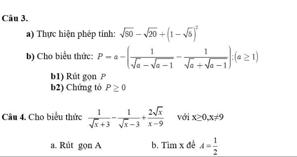 Thực hiện phép tính: sqrt(80)-sqrt(20)+(1-sqrt(5))^2
b) Cho biểu thức: P=a-( 1/sqrt(a)-sqrt(a-1) - 1/sqrt(a)+sqrt(a-1) ); (a≥ 1)
b1) Rút gọn P
b2) Chứng tỏ P≥ 0
Câu 4. Cho biểu thức  1/sqrt(x)+3 - 1/sqrt(x)-3 + 2sqrt(x)/x-9  với x≥ 0, x!= 9
a. Rút gọn A b. Tìm x đề A= 1/2 