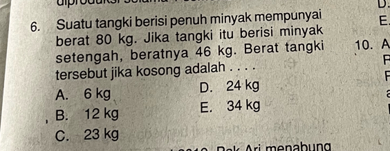 aprodu
D.
6. Suatu tangki berisi penuh minyak mempunyai E.
berat 80 kg. Jika tangki itu berisi minyak
setengah, beratnya 46 kg. Berat tangki 10. A
tersebut jika kosong adalah . . . . B

A. 6 kg D. 24 kg

B. 12 kg E. 34 kg
C. 23 kg
Pak Ari menabung