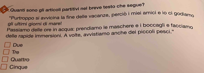 Quanti sono gli articoli partitivi nel breve testo che segue?
“Purtroppo si avvicina la fine delle vacanze, perciò i miei amici e io ci godiamo
gli ultimi giorni di mare!
Passiamo delle ore in acqua: prendiamo le maschere e i boccagli e facciamo
delle rapide immersioni. A volte, avvistiamo anche dei piccoli pesci.”
Due
Tre
Quattro
Cinque