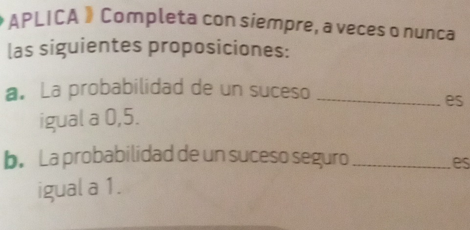 APLICA》 Completa con siempre, a veces o nunca 
las siguientes proposiciones: 
a. La probabilidad de un suceso_ 
igual a 0, 5. es 
b. La probabilidad de un suceso seguro_ 
es 
igual a 1.