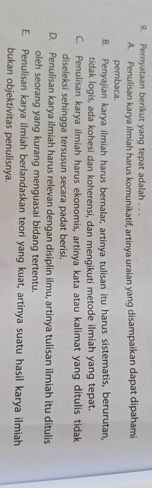 Pernyataan berikut yang tepat adalah . . .
A. Penulisan karya ilmiah harus komunikatif, artinya uraian yang disampaikan dapat dipahami
pembaca.
B. Penyajian karya ilmiah harus bernalar, artinya tulisan itu harus sistematis, berurutan,
tidak logis, ada kohesi dan koherensi, dan mengikuti metode ilmiah yang tepat.
C. Penulisan karya ilmiah harus ekonomis, artinya kata atau kalimat yang ditulis tidak
diseleksi sehingga tersusun secara padat berisi.
D. Penulisan karya ilmiah harus relevan dengan disiplin ilmu, artinya tulisan ilmiah itu ditulis
oleh seorang yang kurang menguasai bidang tertentu.
E. Penulisan karya ilmiah berlandaskan teori yang kuat, artinya suatu hasil karya ilmiah
bukan objektivitas penulisnya.