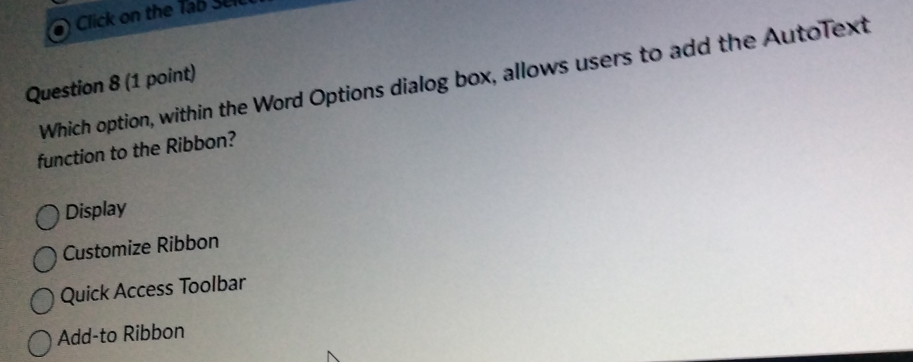 Click on the Tab Sell
Which option, within the Word Options dialog box, allows users to add the Autolext
Question 8 (1 point)
function to the Ribbon?
Display
Customize Ribbon
Quick Access Toolbar
Add-to Ribbon