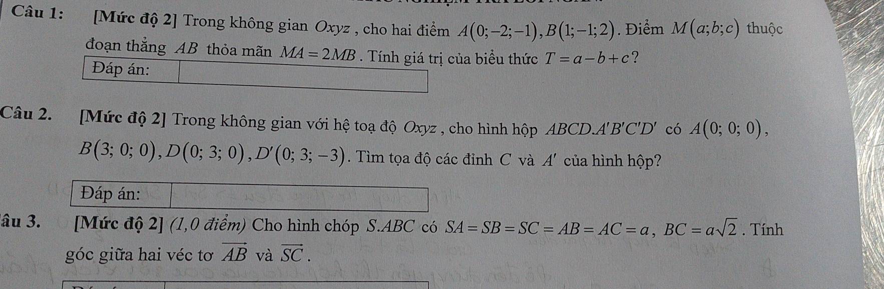 [Mức độ 2] Trong không gian Oxyz , cho hai điểm A(0;-2;-1), B(1;-1;2). Điểm M(a;b;c) thuộc 
đoạn thắng AB thỏa mãn MA=2MB. Tính giá trị của biểu thức T=a-b+c ? 
Đáp án: 
Câu 2. [Mức độ 2] Trong không gian với hệ toạ độ Oxyz , cho hình hộp ABCD. A'B'C'D' có A(0;0;0),
B(3;0;0), D(0;3;0), D'(0;3;-3). Tìm tọa độ các đỉnh C và A' của hình hộp? 
Đáp án: 
đâu 3. [Mức độ 2] (1,0 điểm) Cho hình chóp S. ABC có SA=SB=SC=AB=AC=a, BC=asqrt(2). Tính 
góc giữa hai véc tơ vector AB và vector SC.