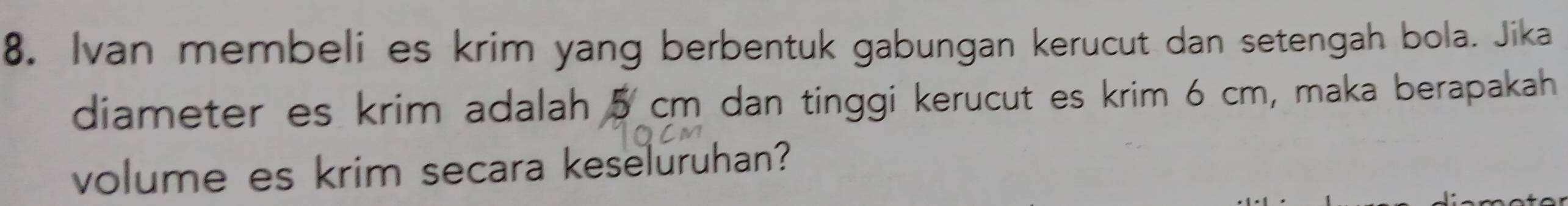 Ivan membeli es krim yang berbentuk gabungan kerucut dan setengah bola. Jika 
diameter es krim adalah 5 cm dan tinggi kerucut es krim 6 cm, maka berapakah 
volume es krim secara keseluruhan?