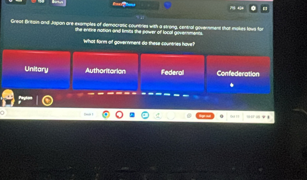 190 Bonus Striee i Shield
715 424
Great Britain and Japan are examples of democratic countries with a strong, central government that makes laws for
the entire nation and limits the power of local governments.
What form of government do these countries have?
Unitary Authoritarian Federal Confederation
Peyton
Desk 1 Oct 11 10:07 US
an out