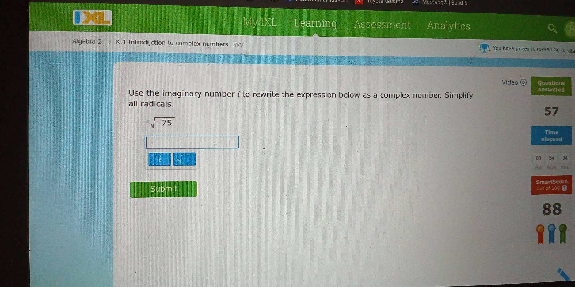 = Mustang® | Build &... 
Learning Assessment Analytics 
Algebra 2 》 K.1 Introdyction to complex numbers 5VV 
You have prizes to reveal! Go to you 
Video ⑥ 
Use the imaginary number i to rewrite the expression below as a complex number. Simplify 
all radicals.
-sqrt(-75)
i 4 
EC 
e 
Submit Ω