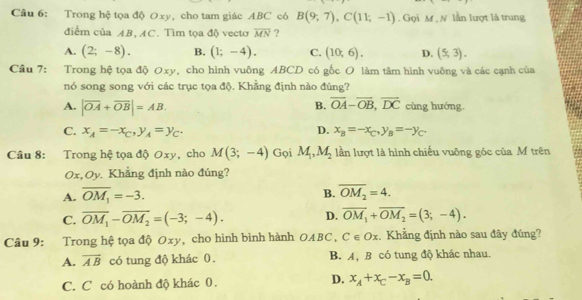 Trong hệ tọa độ 0xy, cho tam giác ABC có B(9,7),C(11;-1). Gọi M , N lần lượt là trung
điểm của AB, AC. Tìm tọa độ vectơ overline MN ?
A. (2;-8). B. (1;-4). C. (10;6). D. (5,3).
Câu 7: Trong hệ tọa độ Oxy, cho hình vuông ABCD có gốc O làm tâm hình vuông và các cạnh của
nó song song với các trục tọa độ. Khẳng định nào đúng?
B. overline OA-overline OB,overline DC
A. |vector OA+vector OB|=AB. cùng hướng.
C. x_A=-x_C,y_A=y_C. D. x_B=-x_C,y_B=-y_C.
Câu 8: Trong hệ tọa độ Oxy, cho M(3;-4) Gọi M_1,M_2 lần lượt là hình chiếu vuông góc của M trên
Ox,Oy. Khẳng định nào đúng?
A. overline OM_1=-3.
B. overline OM_2=4.
C. overline OM_1-overline OM_2=(-3;-4). D. overline OM_1+overline OM_2=(3;-4).
Câu 9: Trong hệ tọa độ Oxy, cho hình bình hành OABC, C∈ Ox , Khẳng định nào sau đây đúng?
A. overline AB có tung độ khác 0. B. A, B có tung độ khác nhau.
C. C có hoành độ khác 0. D. x_A+x_C-x_B=0.