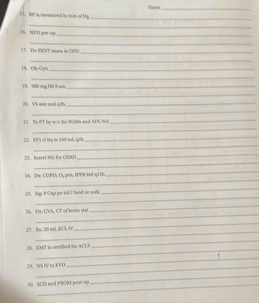 Name_ 
15. BP is measured in mm of Hg _ 
_ 
16. NPO pre-op_ 
_ 
17. Do EENT exam in OPD_ 
_ 
18. Ob-Gyn_ 
_ 
19. 500 mg IM 8 am_ 
_ 
20. VS stat and q2h
_ 
_ 
21. To PT by w/c for ROMs and ADL bid 
_ 
_ 
_ 
_ 
22. FF1 cl liq to 240 mL q2h
23. Insert NG for GERD 
_ 
_ 
_ 
24. Dx: COPD, O_2 rn, IPPB bid q12h 
_ 
_ 
25. Sig: # Cap po tid c food or milk 
_ 
_ 
_ 
26. Dx: CVA, CT of brain stat 
_ 
27. Rx: 20 mL KCL IV 
_ 
_ 
28. EMT is certified for ACLS 
_ 
29. NS IV to KVO 
_ 
30. SCD and PROM post-op 
_