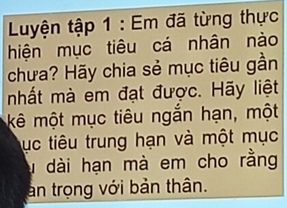 Luyện tập 1 : Em đã từng thực 
hiện mục tiêu cá nhân nào 
chưa? Hãy chia sẻ mục tiêu gần 
nhất mà em đạt được. Hãy liệt 
kê một mục tiêu ngắn hạn, một 
ục tiêu trung hạn và một mục 
u dài hạn mà em cho rằng 
an trọng với bản thân.