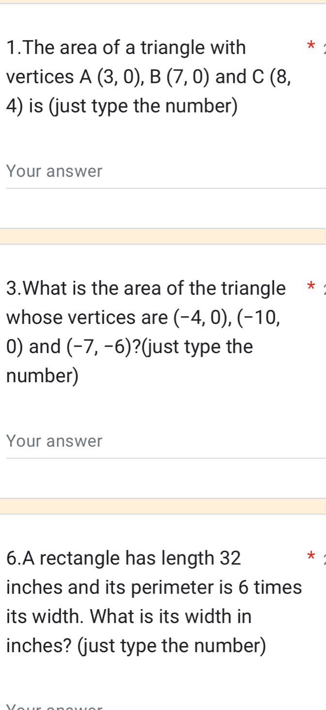 The area of a triangle with * 
vertices A(3,0), B(7,0) and C (8,
4) is (just type the number) 
Your answer 
3.What is the area of the triangle * 
whose vertices are (-4,0), (-10,
0) and (-7,-6) ?(just type the 
number) 
Your answer 
6.A rectangle has length 32 *
inches and its perimeter is 6 times 
its width. What is its width in
inches? (just type the number)