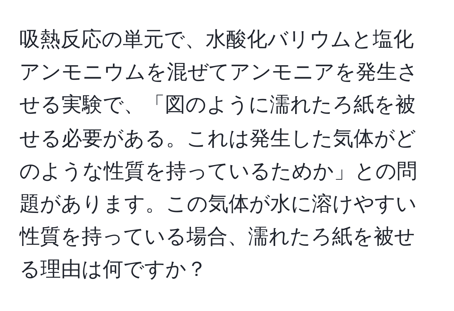 吸熱反応の単元で、水酸化バリウムと塩化アンモニウムを混ぜてアンモニアを発生させる実験で、「図のように濡れたろ紙を被せる必要がある。これは発生した気体がどのような性質を持っているためか」との問題があります。この気体が水に溶けやすい性質を持っている場合、濡れたろ紙を被せる理由は何ですか？