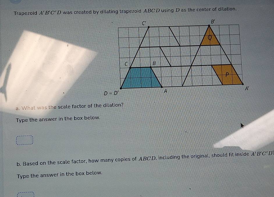 Trapezoid A'B'C'D was created by dilating trapezoid ABCD using D as the center of dilation.
a. What was the scale factor of the dilation?
Type the answer in the box below.
b. Based on the scale factor, how many copies of ABCD, including the original, should fit inside A'B'C'D'
Type the answer in the box below.