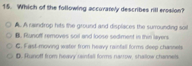 Which of the following accurately describes rill erosion?
A. A raindrop hits the ground and displaces the surrounding soil
B. Runoff removes soil and loose sediment in thin layers
C. Fast moving water from heavy rainfall forms deep channels
D. Runoff from heavy rainfall forms narrow, shallow channels