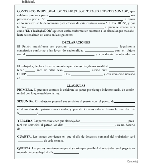 individual. 
CONTRATO INDIVIDUAL DE TRABAJO POR TIEMPO INDETERMINADO, que 
celebran por una parte _re- 
presentada por el Sr. 
en lo sucesivo se le denominará para efectos de este contrato como “EL PATRÓN", y por , a quien 
la otra _a quien se denominará 
como “EL TRABAJADOR'; quienes están conformes en sujetarse a las cláusulas que más ade- 
lante se señalarán así como en las siguientes: 
DECLARACIONES 
El Patrón manifiesta ser persona _legalmente 
constituida conforme a las leyes, de nacionalidad _con el objeto 
social _y con domicilio ubicado en 
_ 
El trabajador, declara llamarse como ha quedado escrito, de nacionalidad_ 
tener _años de edad, sexo _, estado civil_ 
CURP_ RFC _y con domicilio ubicado 
en_ 
cláusulas 
PRIMERA. El presente contrato lo celebran las partes por tiempo indeterminado, de confor- 
midad con lo que establece la Ley. 
SEGUNDA. El trabajador prestará sus servicios al patrón con el puesto de_ 
_ 
el domicilio del patrón antes citado, y percibirá como salario diario la cantidad de 
__ 
3 
). 
TERCER A. Las partes convienen que el trabajador _pres- 
tará sus servicios al patrón los días _, en un horario 
de_ 
CUARTA. Las partes convienen en que el día de descanso semanal del trabajador será 
_de cada semana. 
QUINTA. Las partes convienen en que el salario que percibirá el trabajador, será pagado en 
moneda de curso legal el día_ 
(Continúa)