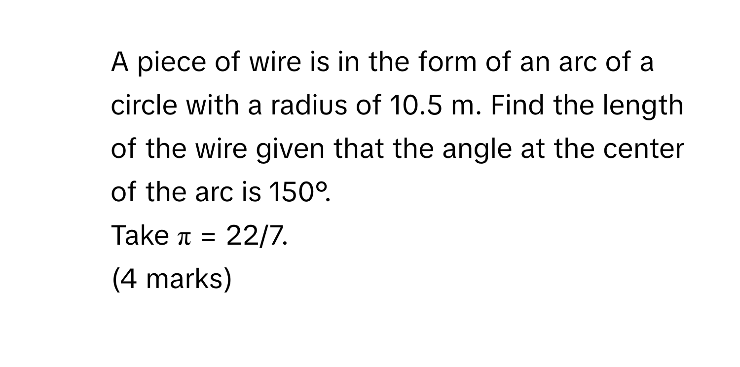 A piece of wire is in the form of an arc of a circle with a radius of 10.5 m. Find the length of the wire given that the angle at the center of the arc is 150°. 
Take π = 22/7. 
(4 marks)