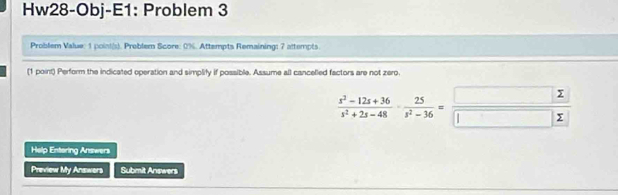 Hw28-Obj-E1: Problem 3 
Problem Value: 1 point(s). Problem Score: 0%. Attempts Remaining: 7 attempts. 
(1 point) Perform the indicated operation and simplify if possible. Assume all cancelled factors are not zero.
 (x^2-12x+36)/s^2+2s-48 ·  25/s^2-36 =frac □ □ frac 2
Help Entering Answers 
Preview My Answers Submit Answers