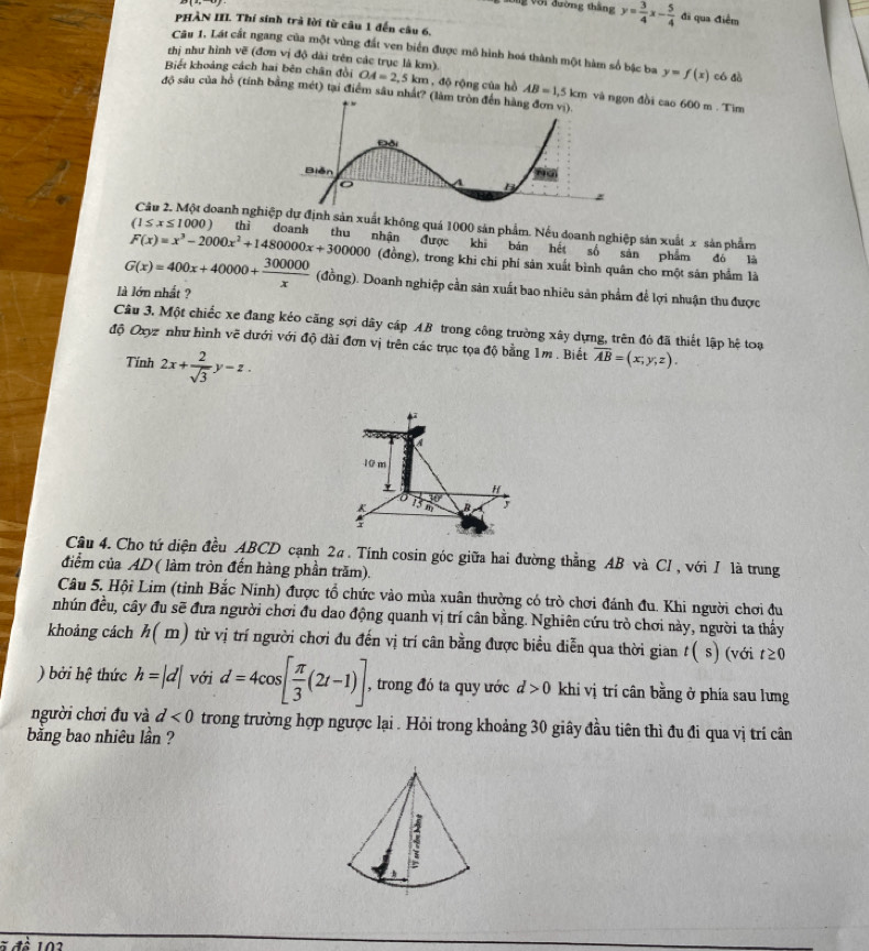 Với đường tháng y= 3/4 x- 5/4  đã qua điểm
PHÀN III. Thí sinh trà lời từ câu 1 đến câu 6,
Câu 1. Lát cất ngang của một vùng đất ven biển được mô hình hoá thành một hàm số bậc ba y=f(x) có dà
thị như hình vẽ (đơn vị độ dài trên các trục là km).
Biết khoảng cách hai bên chân đồi OA=2,5km , độ rộng của hồ AB=1,5km và đồi cao 600 m . Tim
độ sâu của hồ (tính bằng mét) tại điểm sâu nhất? (
Câu 2. Một doanh nghự định sản xuất không quá 1000 sản phẩm. Nếu doanh nghiệp sản xuất x sản phẩm
(1≤ x≤ 1000) thì doanh thu nhận được khi bán hết số sản phẩm đó là
F(x)=x^3-2000x^2+1480000x+300000 (đồng), trong khi chi phí sản xuất bình quân cho một sản phẩm là
G(x)=400x+40000+ 300000/x  (đồng). Doanh nghiệp cần sản xuất bao nhiêu sản phẩm để lợi nhuận thu được
là lớn nhất ?
Câu 3, Một chiếc xe đang kéo căng sợi dây cáp AB trong công trường xây dựng, trên đó đã thiết lập hệ toạ
độ Oxyz như hình vẽ đưới với độ dài đơn vị trên các trục tọa độ bằng 1m . Biết overline AB=(x;y;z).
Tính 2x+ 2/sqrt(3) y-z.
a
10 m
* H
K 75m B
:
Câu 4. Cho tứ diện đều ABCD cạnh 2a. Tính cosin góc giữa hai đường thẳng AB và CI, với I là trung
điểm của AD ( làm tròn đến hàng phần trăm).
Câu 5. Hội Lim (tỉnh Bắc Ninh) được tổ chức vào mùa xuân thường có trò chơi đánh đu. Khi người chơi đu
nhún đều, cây đu sẽ đưa người chơi đu dao động quanh vị trí cân bằng. Nghiên cứu trò chơi này, người ta thấy
khoảng cách h(m) từ vị trí người chơi đu đến vị trí cân bằng được biểu diễn qua thời gian t ( s) (với t≥ 0
) bởi hệ thức h=|d| với d=4cos [ π /3 (2t-1)] , trong đó ta quy ước d>0 khi vị trí cân bằng ở phía sau lưng
người chơi đu và d<0</tex> trong trường hợp ngược lại . Hỏi trong khoảng 30 giây đầu tiên thì đu đi qua vị trí cân
bằng bao nhiêu lần ?