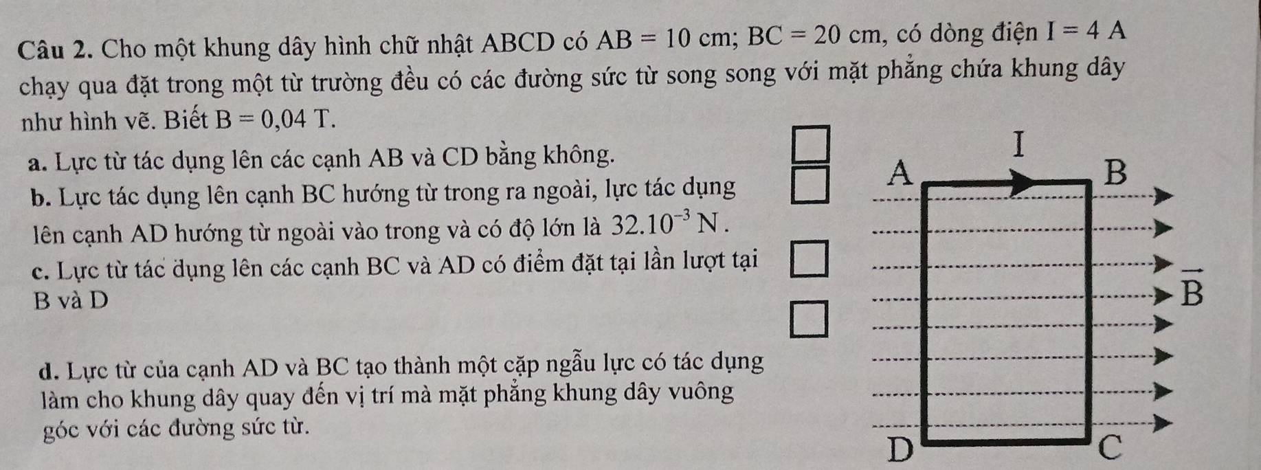 Cho một khung dây hình chữ nhật ABCD có AB=10cm;BC=20cm , có dòng điện I=4A
chạy qua đặt trong một từ trường đều có các đường sức từ song song với mặt phẳng chứa khung dây
như hình vẽ. Biết B=0,04T.
a. Lực từ tác dụng lên các cạnh AB và CD bằng không.
b. Lực tác dụng lên cạnh BC hướng từ trong ra ngoài, lực tác dụng
lên cạnh AD hướng từ ngoài vào trong và có độ lớn là 32.10^(-3)N.
c. Lực từ tác dụng lên các cạnh BC và AD có điểm đặt tại lần lượt tại
B và D
d. Lực từ của cạnh AD và BC tạo thành một cặp ngẫu lực có tác dụng
làm cho khung dây quay đến vị trí mà mặt phẳng khung dây vuông
góc với các đường sức từ.