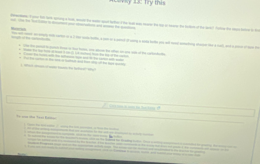 etviy 13: Try this 
out. Use the Text Editor to document your observations and answer the questions. Directions: It your fish tank sprung a leak, would the water spurt tarther if the leak was nearer the top or nearer the bottom of the tank? Follow the styps behinw to fine 
Mstorials 
length of the cartpalbosta 
You well need: an emply milk carton or a 2 liter soda bottle, a pen or a pencil (if using a soda botte you will need something sharper like a nail), and a proce of tape the 
Use the pencil to punch three or four holes, one above the other, on one side of the cartor/bottle 
Make the top hole at least 3 cm (3, 1/4 inches) from the top of the carton 
Cover the holes with the adbesivo tape and fill the carton with waler 
Put the carton in the sink or bathtub and then strip off the lape quickly 
1. Which stream of water travets the tarthest? Why? 
Click ham tn oeen the Tut Ediny CF 
To use the Text Editor: 
1. Opin the laxt eplar ’ wsing the link prmeded, is tron the tziber 
2. At of the wring aspgmments that te avallatse for the und are disployed by actely cunber 
3, often the augement is agmpato, clck on the sae essty he huttin 
a. To subout the easae for the teacten's arvon, click on the Subral for Grading tutto. Once a witing unsigrement is submaed tie grading, the esng can oo 
lomper be odted wts tis vouesed by the traches, I the teacher addh comment in fre estay fu dns oot gide it the commee ald appeer in de 
Student Progress piage and on the cmomanate actedly teye. The enny can tor resued and rsultrated tn the bracter for pearting 
s 9 pu am estreasy is sutrt ma ening aomgnment clct in Continue to aconst, etor and suboof your eay of a way ct 
Necstor