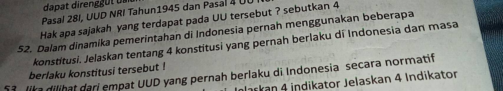 dapat direngg t u 
Pasal 28I, UUD NRI Tahun1945 dan Pasal 4 UU 
Hak apa sajakah yang terdapat pada UU tersebut ? sebutkan 4
52. Dalam dinamika pemerintahan di Indonesia pernah menggunakan beberapa 
konstitusi. Jelaskan tentang 4 konstitusi yang pernah berlaku di Indonesia dan masa 
berlaku konstitusi tersebut ! 
5 a lik a dilihat dari empat UUD yang pernah berlaku di Indonesia secara normatif 
Jaskan 4 indikator Jelaskan 4 Indikator