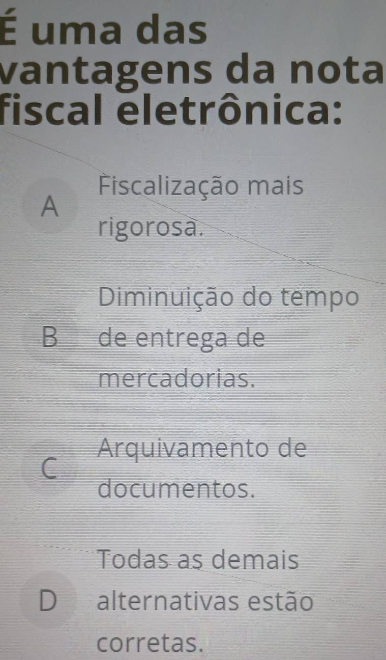 É uma das
vantagens da nota
fiscal eletrônica:
Fiscalização mais
A
rigorosa.
Diminuição do tempo
B de entrega de
mercadorias.
Arquivamento de
C
documentos.
Todas as demais
D alternativas estão
corretas.