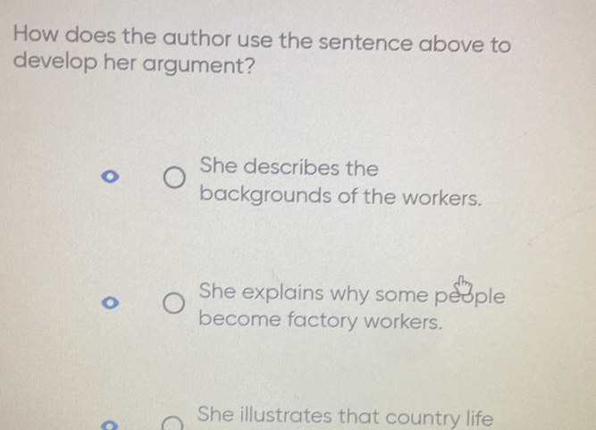 How does the author use the sentence above to
develop her argument?
She describes the
backgrounds of the workers.
She explains why some people
become factory workers.
She illustrates that country life