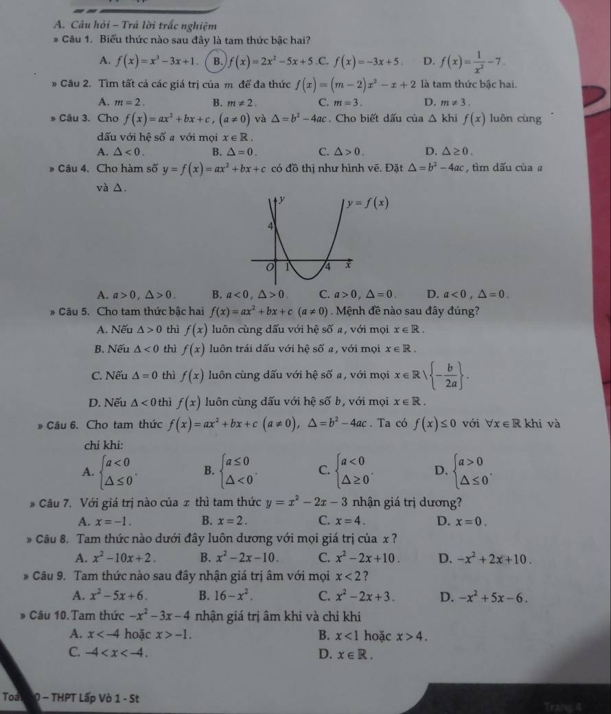 Câu hỏi - Trả lời trắc nghiệm
* Câu 1. Biểu thức nào sau đây là tam thức bậc hai?
A. f(x)=x^3-3x+1. B. f(x)=2x^2-5x+5 .C. f(x)=-3x+5. D. f(x)= 1/x^2 -7.
* Cầu 2. Tìm tất cả các giá trị của m để đa thức f(x)=(m-2)x^2-x+2 là tam thức bậc hai.
A. m=2. B. m!= 2. C. m=3. D. m!= 3.
» Câu 3. Cho f(x)=ax^2+bx+c,(a!= 0) và △ =b^2-4ac. Cho biết dấu của △ khi f(x) luôn cùng
dấu với hệ số a với mọi x∈ R.
A. △ <0. B. △ =0. C. △ >0. D. △ ≥ 0.
» Câu 4. Cho hàm số y=f(x)=ax^2+bx+c có đồ thị như hình vẽ, Đặt △ =b^2-4ac , tìm dấu củaa
và △.
A. a>0,△ >0. B. a<0,△ >0. C. a>0,△ =0. D. a<0,△ =0.
* Câu 5. Cho tam thức bậc hai f(x)=ax^2+bx+c(a!= 0). Mệnh đề nào sau đây đúng?
A. Nếu △ >0 thì f(x) luôn cùng dấu với hệ shat Oa với mọi x∈ R.
B. Nếu △ <0</tex> thì f(x) luôn trái dấu với hệ số a, với mọi x∈ R.
C. Nếu △ =0 thì f(x) luôn cùng dấu với hệ số a, với mọi x∈ R| - b/2a  .
D. Nếu △ 0 thì f(x) luôn cùng dấu với hệ số b, với mọi x∈ R.
Câu 6. Cho tam thức f(x)=ax^2+bx+c(a!= 0),△ =b^2-4ac. Ta có f(x)≤ 0 với forall x∈ R khi và
chi khi:
A. beginarrayl a<0 △ ≤ 0endarray. . B. beginarrayl a≤ 0 △ <0endarray. . C. beginarrayl a<0 △ ≥ 0endarray. . D. beginarrayl a>0 △ ≤ 0endarray. .
Câu 7. Với giá trị nào của x thì tam thức y=x^2-2x-3 nhận giá trị dương?
A. x=-1. B. x=2. C. x=4. D. x=0.
Câu 8. Tam thức nào dưới đây luôn dương với mọi giá trị của x ?
A. x^2-10x+2. B. x^2-2x-10. C. x^2-2x+10. D. -x^2+2x+10.
* Câu 9. Tam thức nào sau đây nhận giá trị âm với mọi x<2</tex> ?
A. x^2-5x+6. B. 16-x^2. C. x^2-2x+3. D. -x^2+5x-6.
Câu 10. Tam thức -x^2-3x-4 nhận giá trị âm khi và chỉ khi
A. x hoặc x>-1. B. x<1</tex> hoặc x>4.
C. -4 D. x∈ R.
Toa 0 - THPT Lấp Vò 1 - St
Trang 4