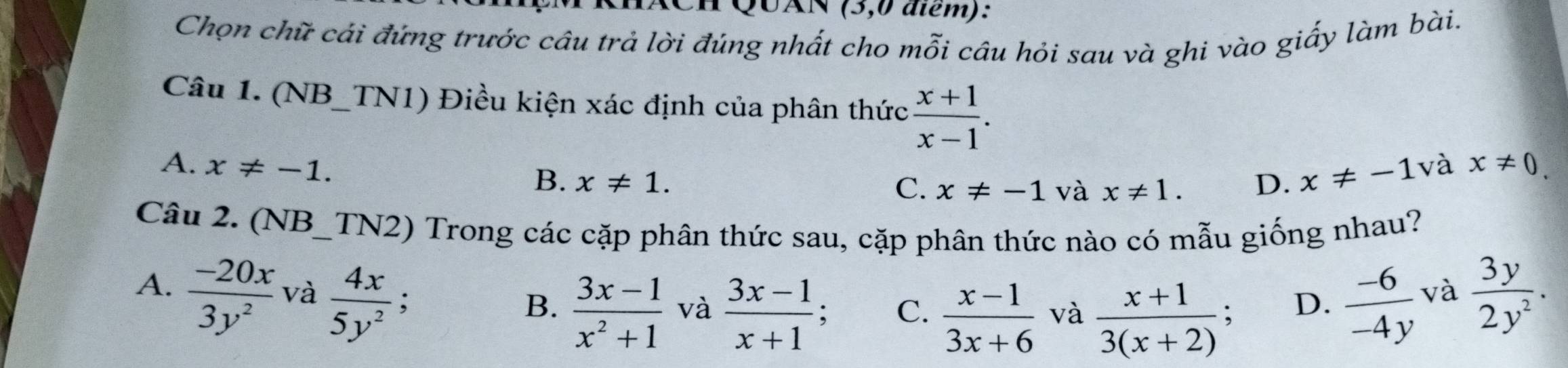 UAN (3,0 điểm):
Chọn chữ cái đứng trước câu trả lời đúng nhất cho mỗi câu hỏi sau và ghi vào giấy làm bài.
Câu 1. (NB_TN1) Điều kiện xác định của phân thức  (x+1)/x-1 .
A. x!= -1. và x!= 0.
B. x!= 1. D. x!= -1
C. x!= -1 và x!= 1. 
Câu 2. (NB_TN2) Trong các cặp phân thức sau, cặp phân thức nào có mẫu giống nhau?
A.  (-20x)/3y^2  và  4x/5y^2 ;
B.  (3x-1)/x^2+1  và  (3x-1)/x+1  、 C.  (x-1)/3x+6  và  (x+1)/3(x+2) ;  (-6)/-4y 
D.
và  3y/2y^2 .