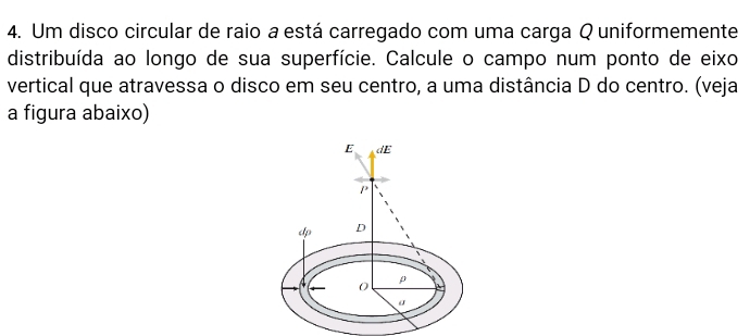 Um disco circular de raio a está carregado com uma carga Q uniformemente 
distribuída ao longo de sua superfície. Calcule o campo num ponto de eixo 
vertical que atravessa o disco em seu centro, a uma distância D do centro. (veja 
a figura abaixo)