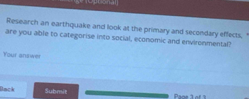 Otiona 
Research an earthquake and look at the primary and secondary effects, 
are you able to categorise into social, economic and environmental? 
Your answer 
Back Submit Page 3 of 3