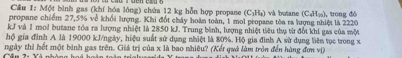 au 1 đe n cấu g 
Câu 1: Một bình gas (khí hóa lỏng) chứa 12 kg hỗn hợp propane (C_3H_8) và butane (C_4H_10) , trong đó 
propane chiếm 27,5% về khối lượng. Khi đốt cháy hoàn toàn, 1 mol propane tỏa ra lượng nhiệt là 2220
kJ và 1 mol butane tỏa ra lượng nhiệt là 2850 kJ. Trung bình, lượng nhiệt tiêu thụ từ đốt khí gas của một 
hộ gia đình A là 19000 kJ/ngày, hiệu suất sử dụng nhiệt là 80%. Hộ gia đình A sử dụng liên tục trong x 
Tngày thì hết một bình gas trên. Giá trị của x là bao nhiêu? (Kết quả làm tròn đến hàng đơn vị) 
Câu 21 Yà nhàng hoó