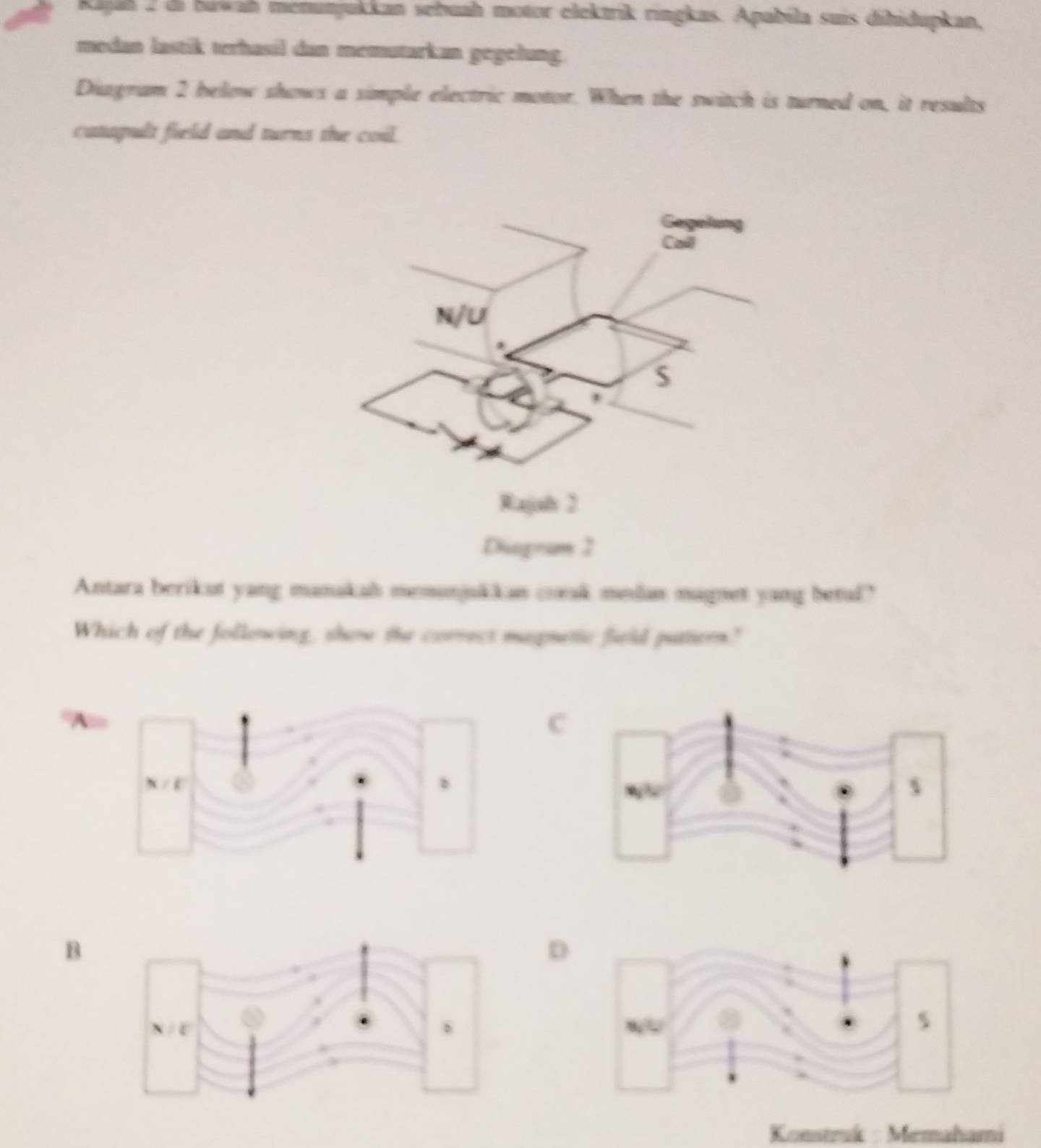 Rajah 2 di bawah menunjukkan sebuah motor elektrik ringkas. Apabila suis dihidupkan,
medan lastik terhasil dan memutarkan gegelung.
Diagram 2 below shows a simple electric motor. When the switch is turned on, it results
catapult field and turns the coil.
ogram 2
Antara berikut yang manakah memunjukkan coak melas magnet yang betul?
Which of the following, show the correes magnetic fiuld pattern"
A
C
B
D
Konstruk : Memahami