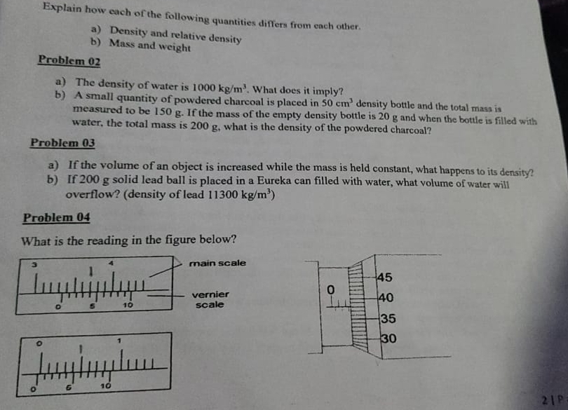 Explain how each of the following quantities differs from each other.
a) Density and relative density
b) Mass and weight
Problem 02
a) The density of water is 1000kg/m^3. What does it imply?
b) A small quantity of powdered charcoal is placed in 50cm^3 density bottle and the total mass is
measured to be 150 g. If the mass of the empty density bottle is 20 g and when the bottle is filled with
water, the total mass is 200 g, what is the density of the powdered charcoal?
Problem 03
a) If the volume of an object is increased while the mass is held constant, what happens to its density?
b) If 200 g solid lead ball is placed in a Eureka can filled with water, what volume of water will
overflow? (density of lead 11300kg/m^3)
Problem 04
What is the reading in the figure below?
ain scale
ernier
scale
2 1 P