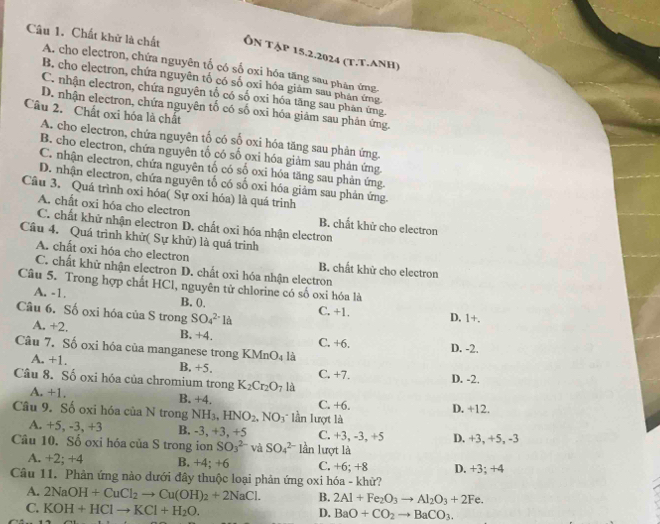 Chất khử là chất Ôn tập 15.2.2024 (T.T.ANH)
A. cho electron, chứa nguyên tố có số oxi hóa tăng sau phân ứng
B. cho electron, chứa nguyên tố có số oxi hóa giám sau phân ứng
C. nhận electron, chứa nguyên tổ có số oxi hóa tăng sau phân ứng.
D. nhận electron, chứa nguyên tố có số oxi hóa giám sau phân ứng.
Câu 2.  Chất oxi hóa là chất
A. cho electron, chứa nguyên tố có số oxi hóa tăng sau phản ứng.
B. cho electron, chứa nguyên tố có số oxi hóa giảm sau phản ứng
C. nhận electron, chứa nguyên tổ có số oxi hóa tăng sau phản ứng.
D. nhận electron, chứa nguyên tố có số oxi hóa giảm sau phản ứng.
Câu 3. Quá trình oxi hóa( Sự oxi hóa) là quá trinh
A. chất oxi hóa cho electron B. chất khử cho electron
C. chất khứ nhận electron D. chất oxi hóa nhận electron
Câu 4. Quá trình khử( Sự khử) là quá trinh
A. chất oxi hóa cho electron B. chất khử cho electron
C. chất khữ nhận electron D. chất oxi hóa nhận electron
Câu 5. Trong hợp chất HCl, nguyên tử chlorine có số oxi hóa là
A. -1.
B. 0,
Câu 6. Số oxi hóa của S trong SO_4^((2-)1a C. +1. D. 1+.
A. +2. B. +4. C. +6.
Câu 7. Số oxi hóa của manganese trong KM n O_4) là D. -2.
A. +1. B, +5.
Câu 8. Số oxi hóa của chromium trong K_2Cr_2O_7 là C. +7. D. -2.
A. +1. B. +4. C. +6. D. +12.
Câu 9. Số oxi hóa của N trong NH_3,HNO_2,NO_3 lần lượt là
A. +5、-3、+3 B. -3, +3, +5 C. +3, -3, +5
Câu 10. Số oxi hóa của S trong ion SO_3^((2-) và SO_4^(2-) lần lượt là D. +3, +5, -3
A. +2; +4 B. +4; +6 C. +6; +8
Câu 11. Phản ứng nào dưới đây thuộc loại phản ứng oxi hóa - khử? D. +3; +4
A. 2NaOH+CuCl_2)to Cu(OH)_2+2NaCl. B. 2Al+Fe_2O_3to Al_2O_3+2Fe.
C. KOH+HClto KCl+H_2O. BaO+CO_2to BaCO_3.
D.